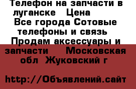 Телефон на запчасти в луганске › Цена ­ 300 - Все города Сотовые телефоны и связь » Продам аксессуары и запчасти   . Московская обл.,Жуковский г.